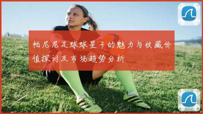 帕尼尼足球球星卡的魅力与收藏价值探讨及市场趋势分析