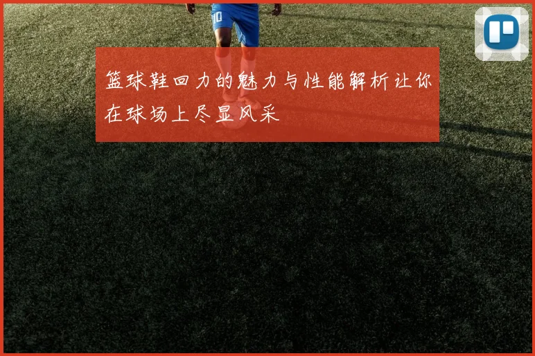 篮球鞋回力的魅力与性能解析让你在球场上尽显风采